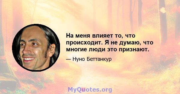 На меня влияет то, что происходит. Я не думаю, что многие люди это признают.