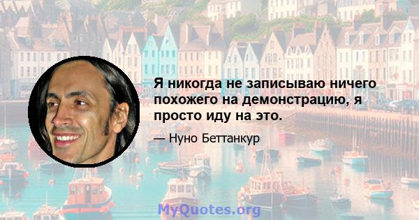 Я никогда не записываю ничего похожего на демонстрацию, я просто иду на это.