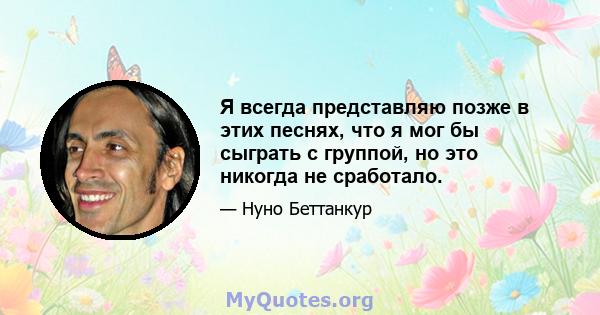 Я всегда представляю позже в этих песнях, что я мог бы сыграть с группой, но это никогда не сработало.