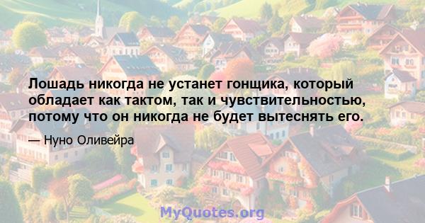 Лошадь никогда не устанет гонщика, который обладает как тактом, так и чувствительностью, потому что он никогда не будет вытеснять его.