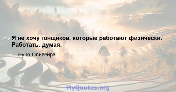 Я не хочу гонщиков, которые работают физически. Работать, думая.