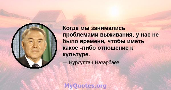 Когда мы занимались проблемами выживания, у нас не было времени, чтобы иметь какое -либо отношение к культуре.