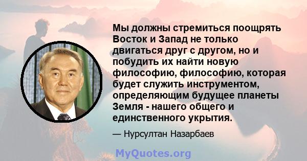 Мы должны стремиться поощрять Восток и Запад не только двигаться друг с другом, но и побудить их найти новую философию, философию, которая будет служить инструментом, определяющим будущее планеты Земля - ​​нашего общего 