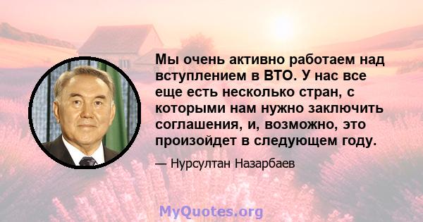 Мы очень активно работаем над вступлением в ВТО. У нас все еще есть несколько стран, с которыми нам нужно заключить соглашения, и, возможно, это произойдет в следующем году.