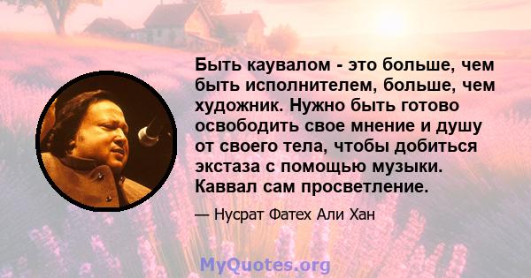 Быть каувалом - это больше, чем быть исполнителем, больше, чем художник. Нужно быть готово освободить свое мнение и душу от своего тела, чтобы добиться экстаза с помощью музыки. Каввал сам просветление.