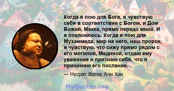 Когда я пою для Бога, я чувствую себя в соответствии с Богом, и Дом Божий, Мекка, прямо передо мной. И я поклоняюсь. Когда я пою для Мухаммеда, мир на него, наш пророк, я чувствую, что сижу прямо рядом с его могилой,