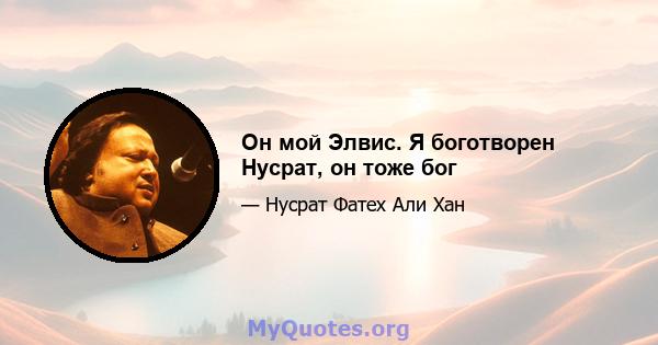 Он мой Элвис. Я боготворен Нусрат, он тоже бог