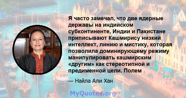 Я часто замечал, что две ядерные державы на индийском субконтиненте, Индии и Пакистане приписывают Кашмирису низкий интеллект, линию и мистику, которая позволила доминирующему режиму манипулировать кашмирским «другим»