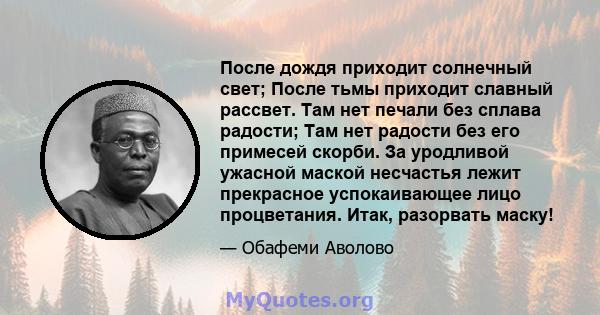 После дождя приходит солнечный свет; После тьмы приходит славный рассвет. Там нет печали без сплава радости; Там нет радости без его примесей скорби. За уродливой ужасной маской несчастья лежит прекрасное успокаивающее