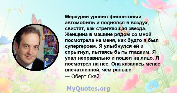 Меркурий уронил фиолетовый автомобиль и поднялся в воздух, свистят, как стреляющая звезда. Женщина в машине рядом со мной посмотрела на меня, как будто я был супергероем. Я улыбнулся ей и спрыгнул, пытаясь быть гладким. 