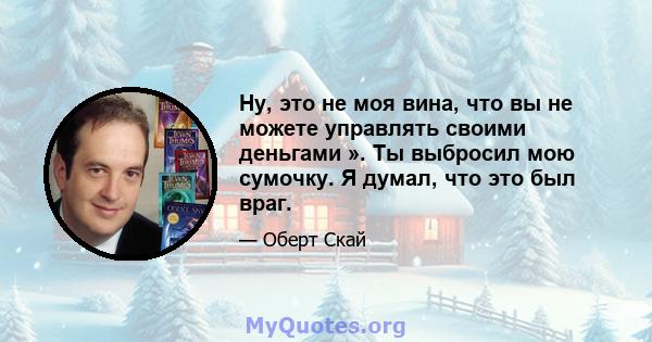 Ну, это не моя вина, что вы не можете управлять своими деньгами ». Ты выбросил мою сумочку. Я думал, что это был враг.