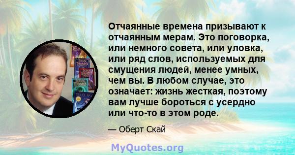 Отчаянные времена призывают к отчаянным мерам. Это поговорка, или немного совета, или уловка, или ряд слов, используемых для смущения людей, менее умных, чем вы. В любом случае, это означает: жизнь жесткая, поэтому вам