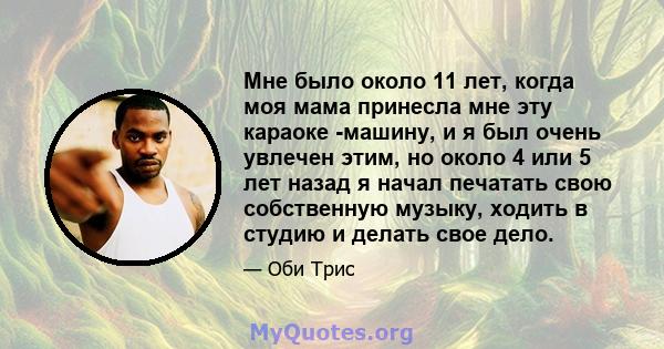 Мне было около 11 лет, когда моя мама принесла мне эту караоке -машину, и я был очень увлечен этим, но около 4 или 5 лет назад я начал печатать свою собственную музыку, ходить в студию и делать свое дело.