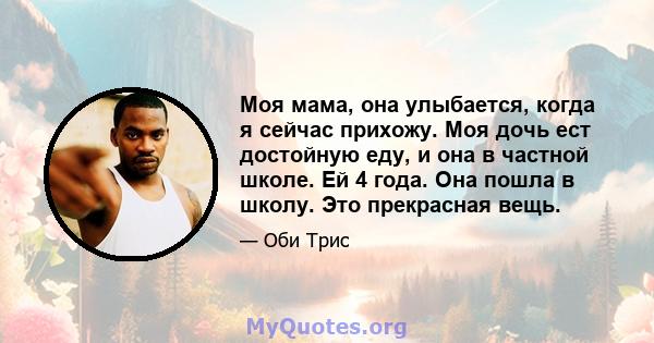 Моя мама, она улыбается, когда я сейчас прихожу. Моя дочь ест достойную еду, и она в частной школе. Ей 4 года. Она пошла в школу. Это прекрасная вещь.