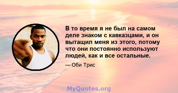 В то время я не был на самом деле знаком с кавказцами, и он вытащил меня из этого, потому что они постоянно используют людей, как и все остальные.