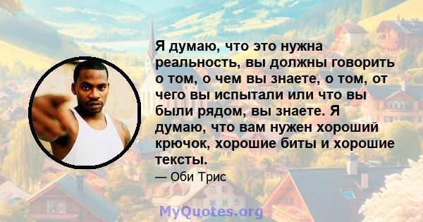 Я думаю, что это нужна реальность, вы должны говорить о том, о чем вы знаете, о том, от чего вы испытали или что вы были рядом, вы знаете. Я думаю, что вам нужен хороший крючок, хорошие биты и хорошие тексты.