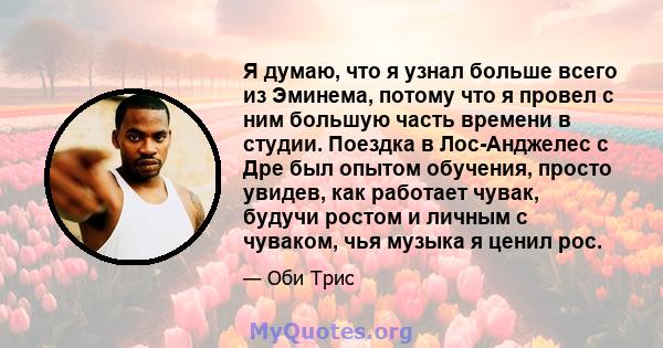 Я думаю, что я узнал больше всего из Эминема, потому что я провел с ним большую часть времени в студии. Поездка в Лос-Анджелес с Дре был опытом обучения, просто увидев, как работает чувак, будучи ростом и личным с