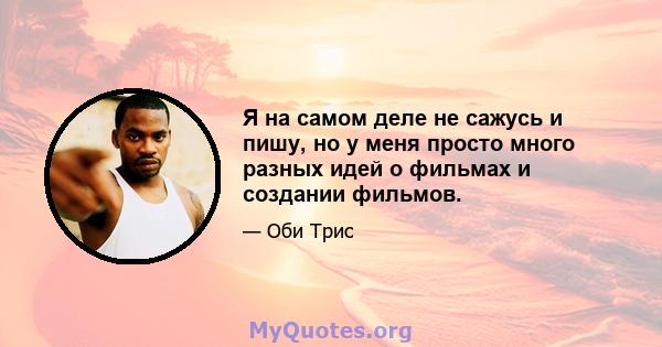 Я на самом деле не сажусь и пишу, но у меня просто много разных идей о фильмах и создании фильмов.