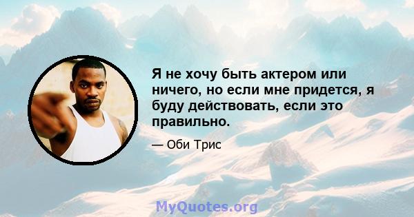 Я не хочу быть актером или ничего, но если мне придется, я буду действовать, если это правильно.