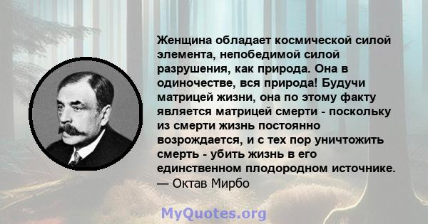 Женщина обладает космической силой элемента, непобедимой силой разрушения, как природа. Она в одиночестве, вся природа! Будучи матрицей жизни, она по этому факту является матрицей смерти - поскольку из смерти жизнь