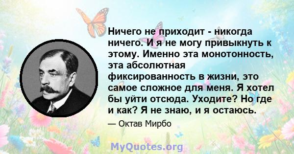 Ничего не приходит - никогда ничего. И я не могу привыкнуть к этому. Именно эта монотонность, эта абсолютная фиксированность в жизни, это самое сложное для меня. Я хотел бы уйти отсюда. Уходите? Но где и как? Я не знаю, 