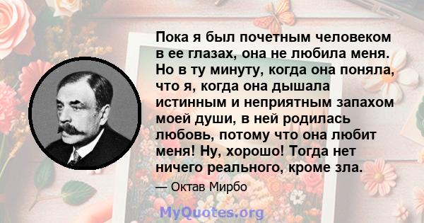 Пока я был почетным человеком в ее глазах, она не любила меня. Но в ту минуту, когда она поняла, что я, когда она дышала истинным и неприятным запахом моей души, в ней родилась любовь, потому что она любит меня! Ну,