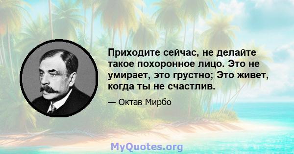 Приходите сейчас, не делайте такое похоронное лицо. Это не умирает, это грустно; Это живет, когда ты не счастлив.