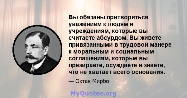 Вы обязаны притворяться уважением к людям и учреждениям, которые вы считаете абсурдом. Вы живете привязанными в трудовой манере к моральным и социальным соглашениям, которые вы презираете, осуждаете и знаете, что не