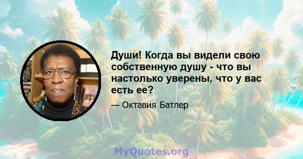 Души! Когда вы видели свою собственную душу - что вы настолько уверены, что у вас есть ее?