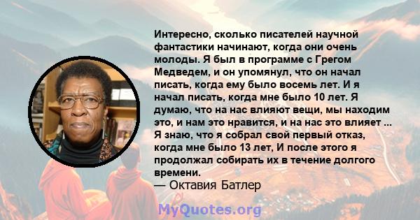 Интересно, сколько писателей научной фантастики начинают, когда они очень молоды. Я был в программе с Грегом Медведем, и он упомянул, что он начал писать, когда ему было восемь лет. И я начал писать, когда мне было 10