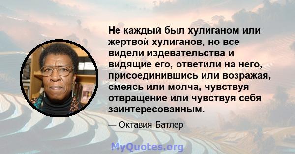 Не каждый был хулиганом или жертвой хулиганов, но все видели издевательства и видящие его, ответили на него, присоединившись или возражая, смеясь или молча, чувствуя отвращение или чувствуя себя заинтересованным.