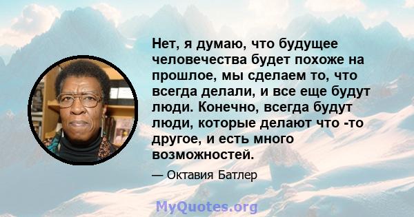 Нет, я думаю, что будущее человечества будет похоже на прошлое, мы сделаем то, что всегда делали, и все еще будут люди. Конечно, всегда будут люди, которые делают что -то другое, и есть много возможностей.