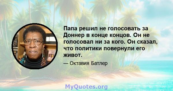 Папа решил не голосовать за Доннер в конце концов. Он не голосовал ни за кого. Он сказал, что политики повернули его живот.