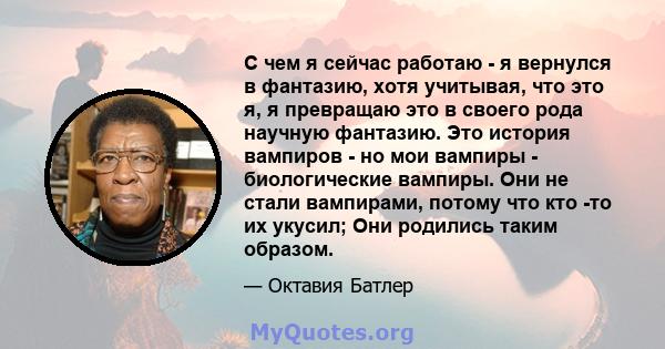 С чем я сейчас работаю - я вернулся в фантазию, хотя учитывая, что это я, я превращаю это в своего рода научную фантазию. Это история вампиров - но мои вампиры - биологические вампиры. Они не стали вампирами, потому что 