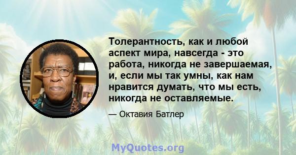 Толерантность, как и любой аспект мира, навсегда - это работа, никогда не завершаемая, и, если мы так умны, как нам нравится думать, что мы есть, никогда не оставляемые.