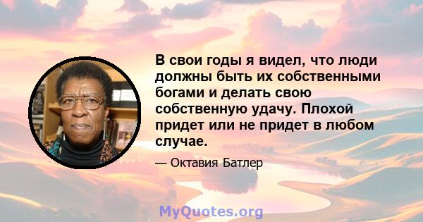 В свои годы я видел, что люди должны быть их собственными богами и делать свою собственную удачу. Плохой придет или не придет в любом случае.