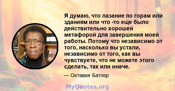 Я думаю, что лазание по горам или зданиям или что -то еще было действительно хорошей метафорой для завершения моей работы. Потому что независимо от того, насколько вы устали, независимо от того, как вы чувствуете, что