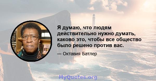 Я думаю, что людям действительно нужно думать, каково это, чтобы все общество было решено против вас.