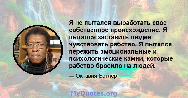 Я не пытался выработать свое собственное происхождение. Я пытался заставить людей чувствовать рабство. Я пытался пережить эмоциональные и психологические камни, которые рабство бросило на людей.