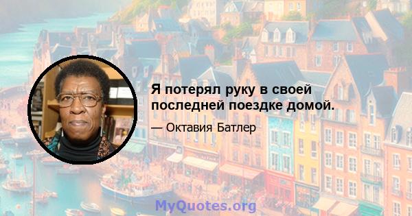 Я потерял руку в своей последней поездке домой.