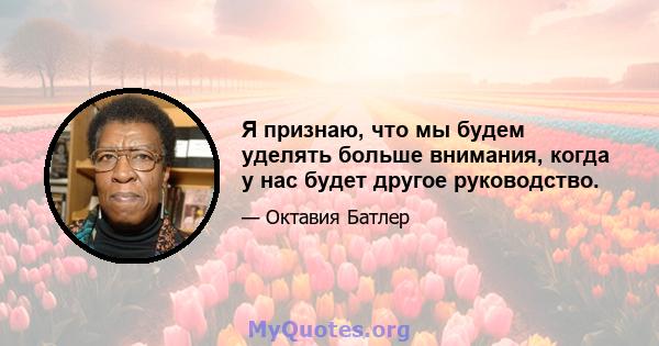 Я признаю, что мы будем уделять больше внимания, когда у нас будет другое руководство.