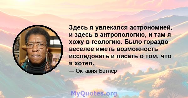 Здесь я увлекался астрономией, и здесь в антропологию, и там я хожу в геологию. Было гораздо веселее иметь возможность исследовать и писать о том, что я хотел.