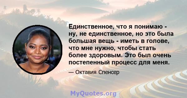 Единственное, что я понимаю - ну, не единственное, но это была большая вещь - иметь в голове, что мне нужно, чтобы стать более здоровым. Это был очень постепенный процесс для меня.