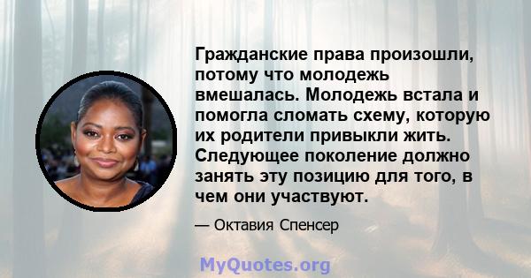 Гражданские права произошли, потому что молодежь вмешалась. Молодежь встала и помогла сломать схему, которую их родители привыкли жить. Следующее поколение должно занять эту позицию для того, в чем они участвуют.