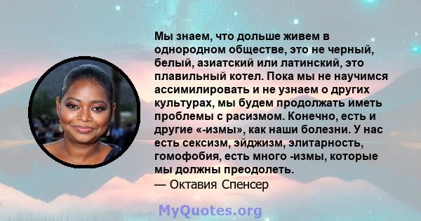 Мы знаем, что дольше живем в однородном обществе, это не черный, белый, азиатский или латинский, это плавильный котел. Пока мы не научимся ассимилировать и не узнаем о других культурах, мы будем продолжать иметь