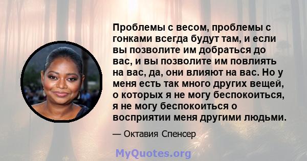 Проблемы с весом, проблемы с гонками всегда будут там, и если вы позволите им добраться до вас, и вы позволите им повлиять на вас, да, они влияют на вас. Но у меня есть так много других вещей, о которых я не могу