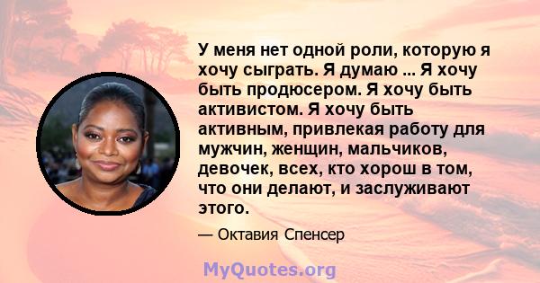 У меня нет одной роли, которую я хочу сыграть. Я думаю ... Я хочу быть продюсером. Я хочу быть активистом. Я хочу быть активным, привлекая работу для мужчин, женщин, мальчиков, девочек, всех, кто хорош в том, что они