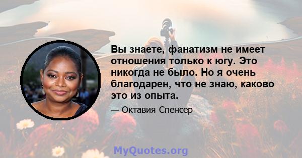 Вы знаете, фанатизм не имеет отношения только к югу. Это никогда не было. Но я очень благодарен, что не знаю, каково это из опыта.