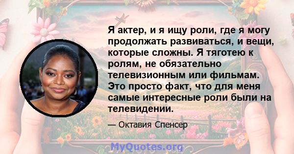 Я актер, и я ищу роли, где я могу продолжать развиваться, и вещи, которые сложны. Я тяготею к ролям, не обязательно телевизионным или фильмам. Это просто факт, что для меня самые интересные роли были на телевидении.