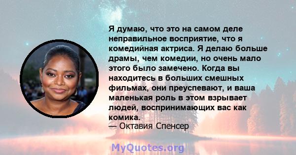 Я думаю, что это на самом деле неправильное восприятие, что я комедийная актриса. Я делаю больше драмы, чем комедии, но очень мало этого было замечено. Когда вы находитесь в больших смешных фильмах, они преуспевают, и